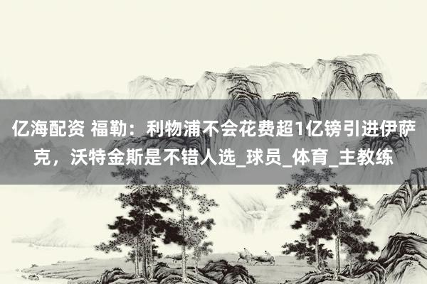亿海配资 福勒：利物浦不会花费超1亿镑引进伊萨克，沃特金斯是不错人选_球员_体育_主教练