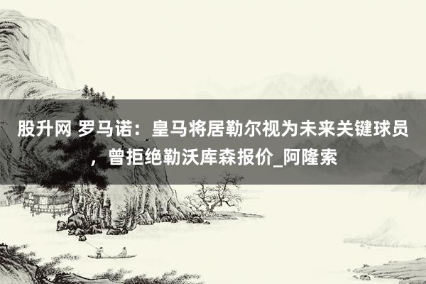 股升网 罗马诺：皇马将居勒尔视为未来关键球员，曾拒绝勒沃库森报价_阿隆索