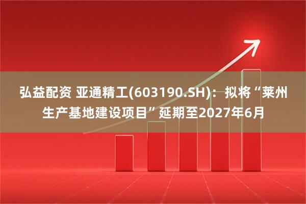 弘益配资 亚通精工(603190.SH)：拟将“莱州生产基地建设项目”延期至2027年6月