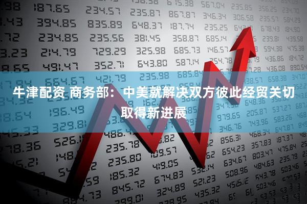 牛津配资 商务部：中美就解决双方彼此经贸关切取得新进展