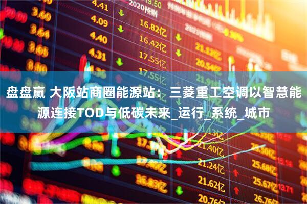 盘盘赢 大阪站商圈能源站：三菱重工空调以智慧能源连接TOD与低碳未来_运行_系统_城市