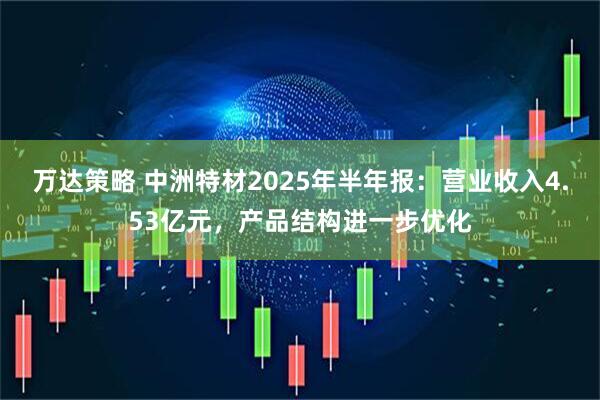 万达策略 中洲特材2025年半年报：营业收入4.53亿元，产品结构进一步优化