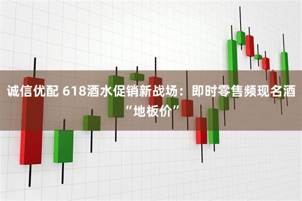 诚信优配 618酒水促销新战场：即时零售频现名酒“地板价”