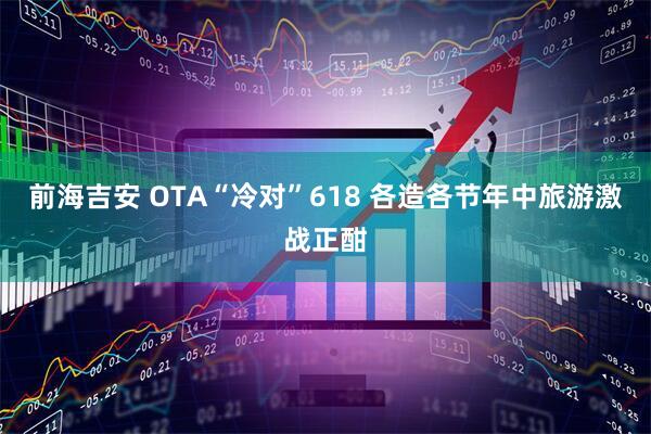 前海吉安 OTA“冷对”618 各造各节年中旅游激战正酣