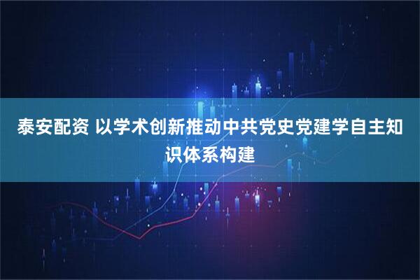 泰安配资 以学术创新推动中共党史党建学自主知识体系构建