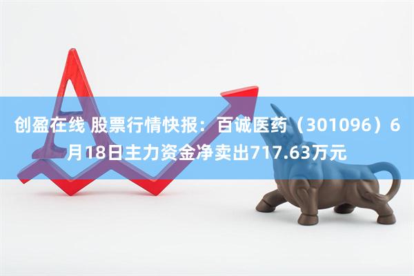 创盈在线 股票行情快报：百诚医药（301096）6月18日主力资金净卖出717.63万元