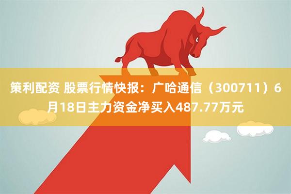 策利配资 股票行情快报：广哈通信（300711）6月18日主力资金净买入487.77万元