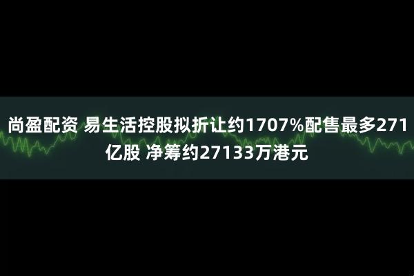 尚盈配资 易生活控股拟折让约1707%配售最多271亿股 净筹约27133万港元